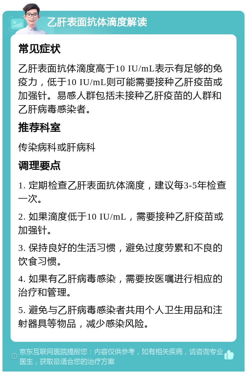 乙肝表面抗体滴度解读 常见症状 乙肝表面抗体滴度高于10 IU/mL表示有足够的免疫力，低于10 IU/mL则可能需要接种乙肝疫苗或加强针。易感人群包括未接种乙肝疫苗的人群和乙肝病毒感染者。 推荐科室 传染病科或肝病科 调理要点 1. 定期检查乙肝表面抗体滴度，建议每3-5年检查一次。 2. 如果滴度低于10 IU/mL，需要接种乙肝疫苗或加强针。 3. 保持良好的生活习惯，避免过度劳累和不良的饮食习惯。 4. 如果有乙肝病毒感染，需要按医嘱进行相应的治疗和管理。 5. 避免与乙肝病毒感染者共用个人卫生用品和注射器具等物品，减少感染风险。