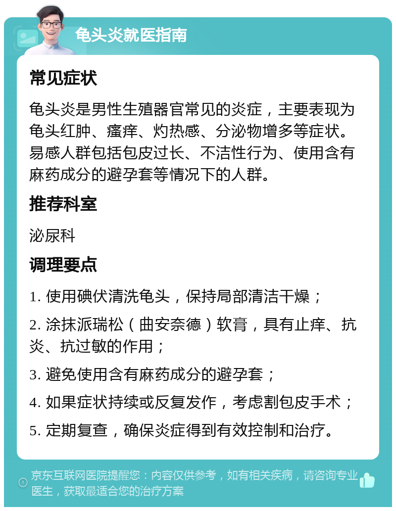 龟头炎就医指南 常见症状 龟头炎是男性生殖器官常见的炎症，主要表现为龟头红肿、瘙痒、灼热感、分泌物增多等症状。易感人群包括包皮过长、不洁性行为、使用含有麻药成分的避孕套等情况下的人群。 推荐科室 泌尿科 调理要点 1. 使用碘伏清洗龟头，保持局部清洁干燥； 2. 涂抹派瑞松（曲安奈德）软膏，具有止痒、抗炎、抗过敏的作用； 3. 避免使用含有麻药成分的避孕套； 4. 如果症状持续或反复发作，考虑割包皮手术； 5. 定期复查，确保炎症得到有效控制和治疗。