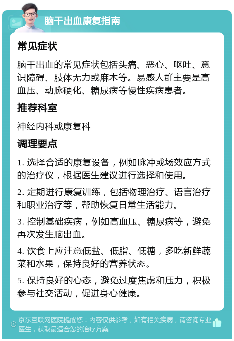 脑干出血康复指南 常见症状 脑干出血的常见症状包括头痛、恶心、呕吐、意识障碍、肢体无力或麻木等。易感人群主要是高血压、动脉硬化、糖尿病等慢性疾病患者。 推荐科室 神经内科或康复科 调理要点 1. 选择合适的康复设备，例如脉冲或场效应方式的治疗仪，根据医生建议进行选择和使用。 2. 定期进行康复训练，包括物理治疗、语言治疗和职业治疗等，帮助恢复日常生活能力。 3. 控制基础疾病，例如高血压、糖尿病等，避免再次发生脑出血。 4. 饮食上应注意低盐、低脂、低糖，多吃新鲜蔬菜和水果，保持良好的营养状态。 5. 保持良好的心态，避免过度焦虑和压力，积极参与社交活动，促进身心健康。