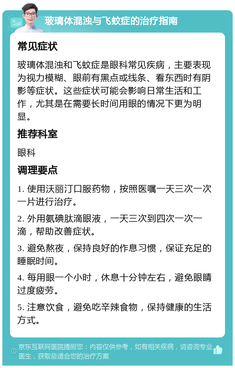 玻璃体混浊与飞蚊症的治疗指南 常见症状 玻璃体混浊和飞蚊症是眼科常见疾病，主要表现为视力模糊、眼前有黑点或线条、看东西时有阴影等症状。这些症状可能会影响日常生活和工作，尤其是在需要长时间用眼的情况下更为明显。 推荐科室 眼科 调理要点 1. 使用沃丽汀口服药物，按照医嘱一天三次一次一片进行治疗。 2. 外用氨碘肽滴眼液，一天三次到四次一次一滴，帮助改善症状。 3. 避免熬夜，保持良好的作息习惯，保证充足的睡眠时间。 4. 每用眼一个小时，休息十分钟左右，避免眼睛过度疲劳。 5. 注意饮食，避免吃辛辣食物，保持健康的生活方式。