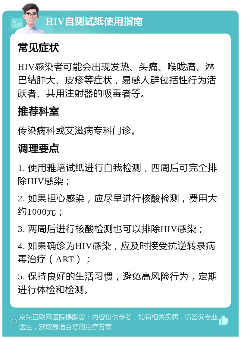 HIV自测试纸使用指南 常见症状 HIV感染者可能会出现发热、头痛、喉咙痛、淋巴结肿大、皮疹等症状，易感人群包括性行为活跃者、共用注射器的吸毒者等。 推荐科室 传染病科或艾滋病专科门诊。 调理要点 1. 使用雅培试纸进行自我检测，四周后可完全排除HIV感染； 2. 如果担心感染，应尽早进行核酸检测，费用大约1000元； 3. 两周后进行核酸检测也可以排除HIV感染； 4. 如果确诊为HIV感染，应及时接受抗逆转录病毒治疗（ART）； 5. 保持良好的生活习惯，避免高风险行为，定期进行体检和检测。