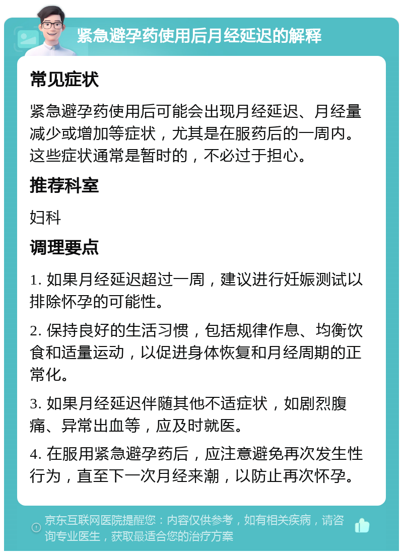 紧急避孕药使用后月经延迟的解释 常见症状 紧急避孕药使用后可能会出现月经延迟、月经量减少或增加等症状，尤其是在服药后的一周内。这些症状通常是暂时的，不必过于担心。 推荐科室 妇科 调理要点 1. 如果月经延迟超过一周，建议进行妊娠测试以排除怀孕的可能性。 2. 保持良好的生活习惯，包括规律作息、均衡饮食和适量运动，以促进身体恢复和月经周期的正常化。 3. 如果月经延迟伴随其他不适症状，如剧烈腹痛、异常出血等，应及时就医。 4. 在服用紧急避孕药后，应注意避免再次发生性行为，直至下一次月经来潮，以防止再次怀孕。