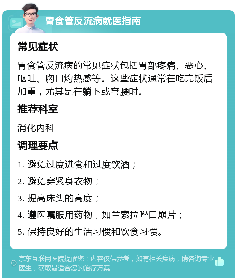 胃食管反流病就医指南 常见症状 胃食管反流病的常见症状包括胃部疼痛、恶心、呕吐、胸口灼热感等。这些症状通常在吃完饭后加重，尤其是在躺下或弯腰时。 推荐科室 消化内科 调理要点 1. 避免过度进食和过度饮酒； 2. 避免穿紧身衣物； 3. 提高床头的高度； 4. 遵医嘱服用药物，如兰索拉唑口崩片； 5. 保持良好的生活习惯和饮食习惯。