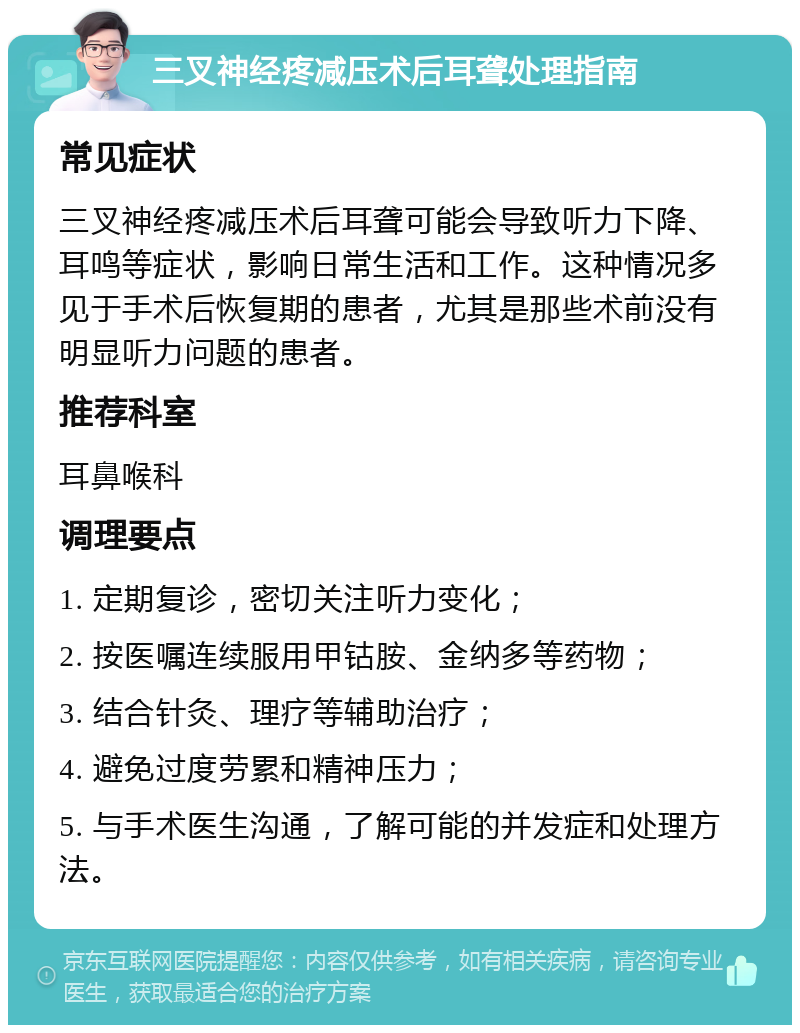 三叉神经疼减压术后耳聋处理指南 常见症状 三叉神经疼减压术后耳聋可能会导致听力下降、耳鸣等症状，影响日常生活和工作。这种情况多见于手术后恢复期的患者，尤其是那些术前没有明显听力问题的患者。 推荐科室 耳鼻喉科 调理要点 1. 定期复诊，密切关注听力变化； 2. 按医嘱连续服用甲钴胺、金纳多等药物； 3. 结合针灸、理疗等辅助治疗； 4. 避免过度劳累和精神压力； 5. 与手术医生沟通，了解可能的并发症和处理方法。