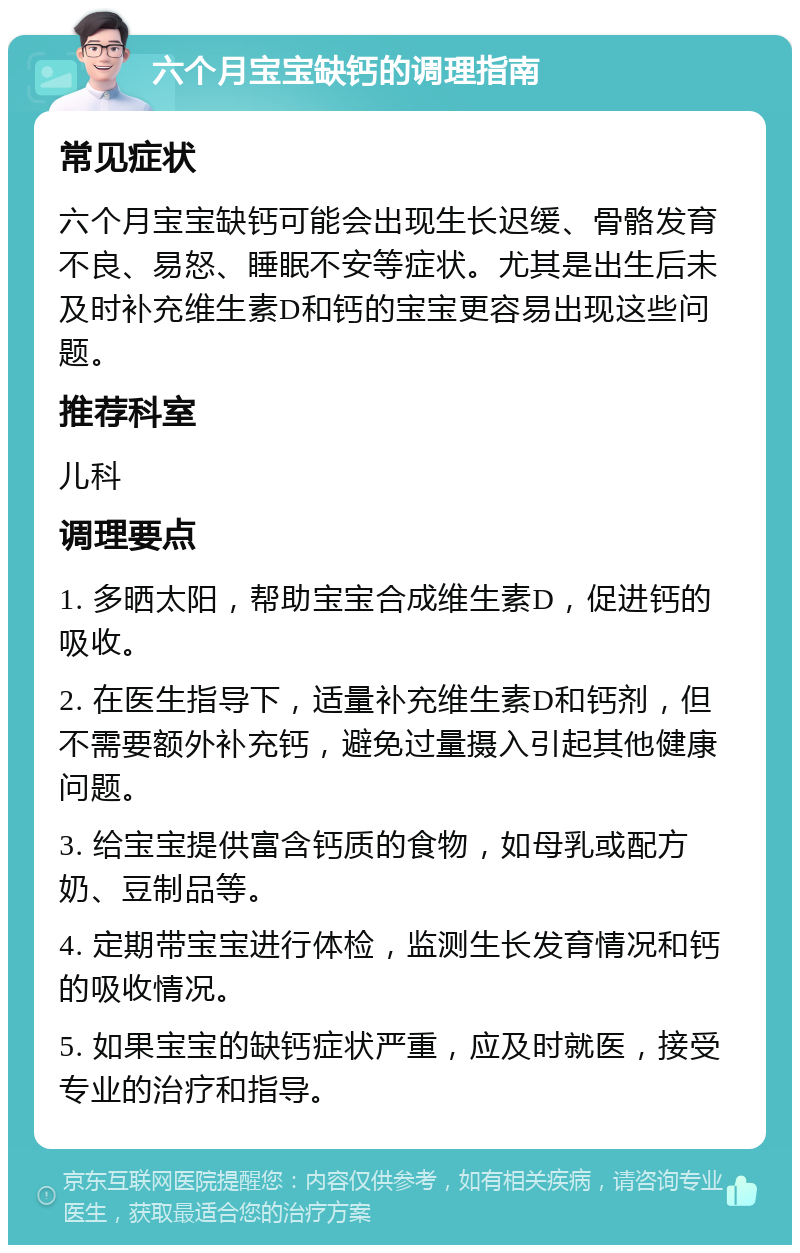 六个月宝宝缺钙的调理指南 常见症状 六个月宝宝缺钙可能会出现生长迟缓、骨骼发育不良、易怒、睡眠不安等症状。尤其是出生后未及时补充维生素D和钙的宝宝更容易出现这些问题。 推荐科室 儿科 调理要点 1. 多晒太阳，帮助宝宝合成维生素D，促进钙的吸收。 2. 在医生指导下，适量补充维生素D和钙剂，但不需要额外补充钙，避免过量摄入引起其他健康问题。 3. 给宝宝提供富含钙质的食物，如母乳或配方奶、豆制品等。 4. 定期带宝宝进行体检，监测生长发育情况和钙的吸收情况。 5. 如果宝宝的缺钙症状严重，应及时就医，接受专业的治疗和指导。