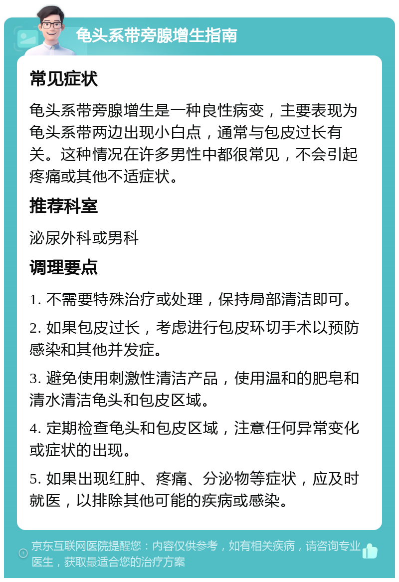 龟头系带旁腺增生指南 常见症状 龟头系带旁腺增生是一种良性病变，主要表现为龟头系带两边出现小白点，通常与包皮过长有关。这种情况在许多男性中都很常见，不会引起疼痛或其他不适症状。 推荐科室 泌尿外科或男科 调理要点 1. 不需要特殊治疗或处理，保持局部清洁即可。 2. 如果包皮过长，考虑进行包皮环切手术以预防感染和其他并发症。 3. 避免使用刺激性清洁产品，使用温和的肥皂和清水清洁龟头和包皮区域。 4. 定期检查龟头和包皮区域，注意任何异常变化或症状的出现。 5. 如果出现红肿、疼痛、分泌物等症状，应及时就医，以排除其他可能的疾病或感染。