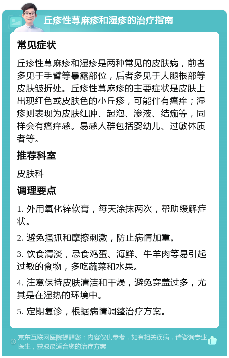 丘疹性荨麻疹和湿疹的治疗指南 常见症状 丘疹性荨麻疹和湿疹是两种常见的皮肤病，前者多见于手臂等暴露部位，后者多见于大腿根部等皮肤皱折处。丘疹性荨麻疹的主要症状是皮肤上出现红色或皮肤色的小丘疹，可能伴有瘙痒；湿疹则表现为皮肤红肿、起泡、渗液、结痂等，同样会有瘙痒感。易感人群包括婴幼儿、过敏体质者等。 推荐科室 皮肤科 调理要点 1. 外用氧化锌软膏，每天涂抹两次，帮助缓解症状。 2. 避免搔抓和摩擦刺激，防止病情加重。 3. 饮食清淡，忌食鸡蛋、海鲜、牛羊肉等易引起过敏的食物，多吃蔬菜和水果。 4. 注意保持皮肤清洁和干燥，避免穿盖过多，尤其是在湿热的环境中。 5. 定期复诊，根据病情调整治疗方案。