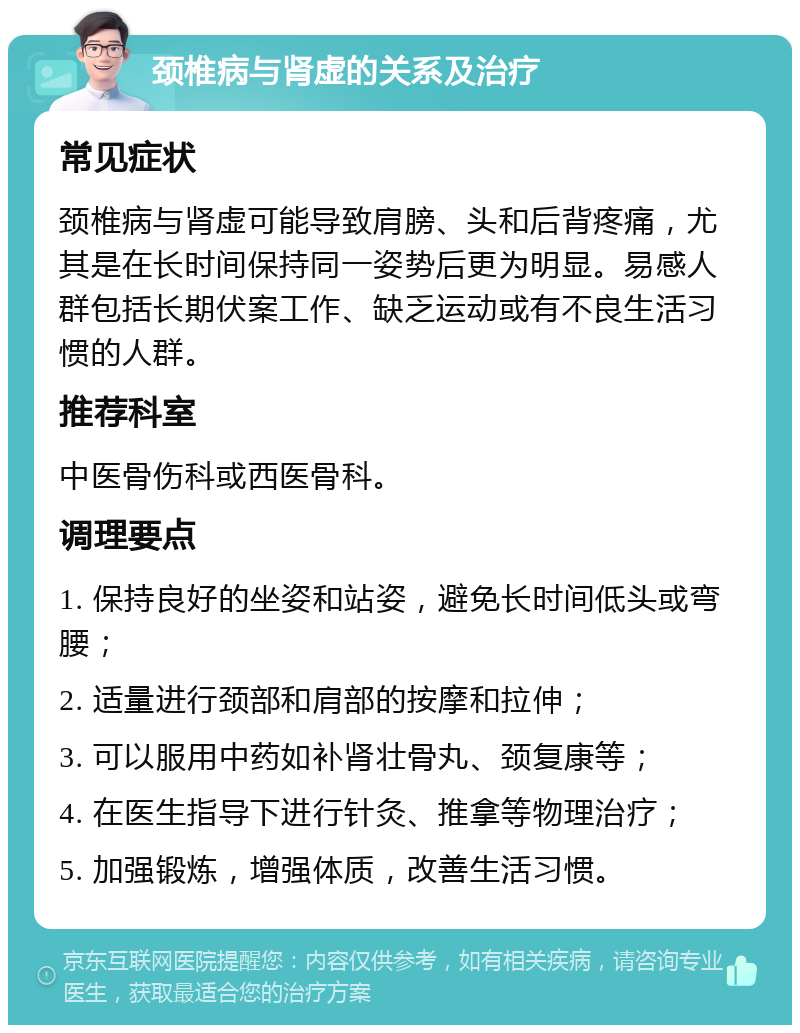 颈椎病与肾虚的关系及治疗 常见症状 颈椎病与肾虚可能导致肩膀、头和后背疼痛，尤其是在长时间保持同一姿势后更为明显。易感人群包括长期伏案工作、缺乏运动或有不良生活习惯的人群。 推荐科室 中医骨伤科或西医骨科。 调理要点 1. 保持良好的坐姿和站姿，避免长时间低头或弯腰； 2. 适量进行颈部和肩部的按摩和拉伸； 3. 可以服用中药如补肾壮骨丸、颈复康等； 4. 在医生指导下进行针灸、推拿等物理治疗； 5. 加强锻炼，增强体质，改善生活习惯。