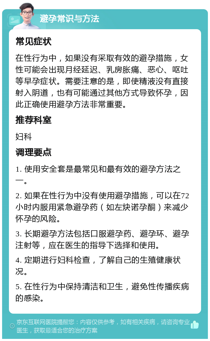 避孕常识与方法 常见症状 在性行为中，如果没有采取有效的避孕措施，女性可能会出现月经延迟、乳房胀痛、恶心、呕吐等早孕症状。需要注意的是，即使精液没有直接射入阴道，也有可能通过其他方式导致怀孕，因此正确使用避孕方法非常重要。 推荐科室 妇科 调理要点 1. 使用安全套是最常见和最有效的避孕方法之一。 2. 如果在性行为中没有使用避孕措施，可以在72小时内服用紧急避孕药（如左炔诺孕酮）来减少怀孕的风险。 3. 长期避孕方法包括口服避孕药、避孕环、避孕注射等，应在医生的指导下选择和使用。 4. 定期进行妇科检查，了解自己的生殖健康状况。 5. 在性行为中保持清洁和卫生，避免性传播疾病的感染。