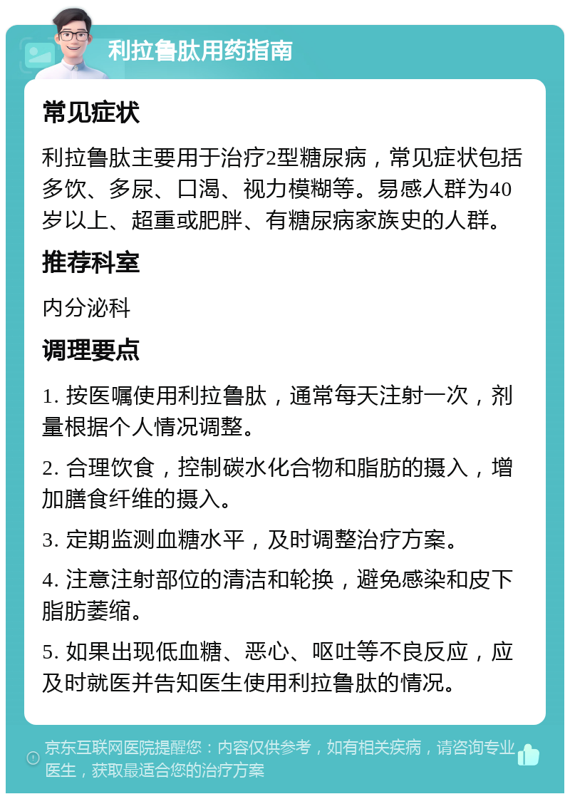 利拉鲁肽用药指南 常见症状 利拉鲁肽主要用于治疗2型糖尿病，常见症状包括多饮、多尿、口渴、视力模糊等。易感人群为40岁以上、超重或肥胖、有糖尿病家族史的人群。 推荐科室 内分泌科 调理要点 1. 按医嘱使用利拉鲁肽，通常每天注射一次，剂量根据个人情况调整。 2. 合理饮食，控制碳水化合物和脂肪的摄入，增加膳食纤维的摄入。 3. 定期监测血糖水平，及时调整治疗方案。 4. 注意注射部位的清洁和轮换，避免感染和皮下脂肪萎缩。 5. 如果出现低血糖、恶心、呕吐等不良反应，应及时就医并告知医生使用利拉鲁肽的情况。