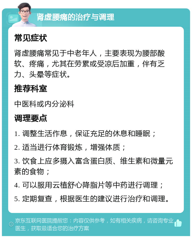 肾虚腰痛的治疗与调理 常见症状 肾虚腰痛常见于中老年人，主要表现为腰部酸软、疼痛，尤其在劳累或受凉后加重，伴有乏力、头晕等症状。 推荐科室 中医科或内分泌科 调理要点 1. 调整生活作息，保证充足的休息和睡眠； 2. 适当进行体育锻炼，增强体质； 3. 饮食上应多摄入富含蛋白质、维生素和微量元素的食物； 4. 可以服用云植舒心降脂片等中药进行调理； 5. 定期复查，根据医生的建议进行治疗和调理。