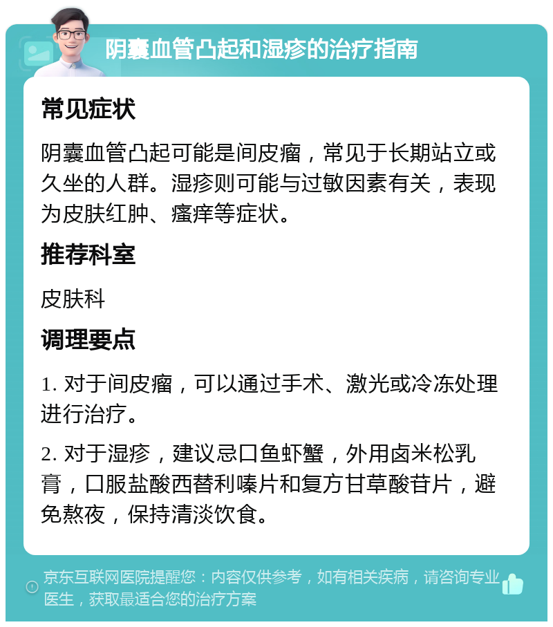 阴囊血管凸起和湿疹的治疗指南 常见症状 阴囊血管凸起可能是间皮瘤，常见于长期站立或久坐的人群。湿疹则可能与过敏因素有关，表现为皮肤红肿、瘙痒等症状。 推荐科室 皮肤科 调理要点 1. 对于间皮瘤，可以通过手术、激光或冷冻处理进行治疗。 2. 对于湿疹，建议忌口鱼虾蟹，外用卤米松乳膏，口服盐酸西替利嗪片和复方甘草酸苷片，避免熬夜，保持清淡饮食。