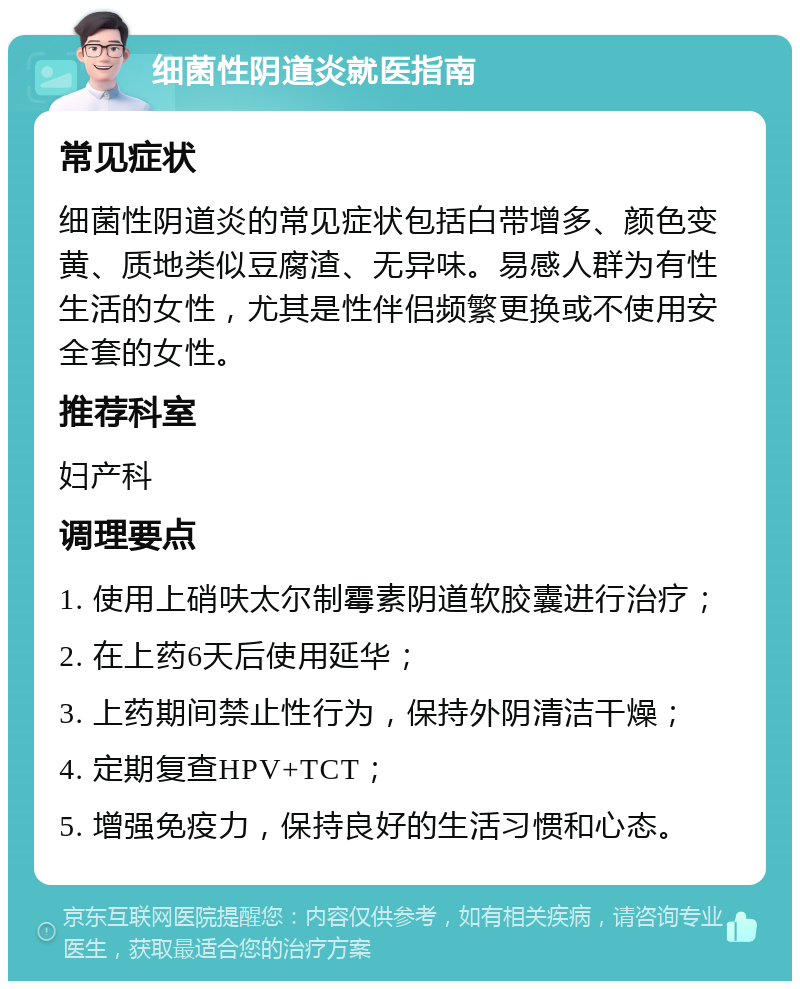 细菌性阴道炎就医指南 常见症状 细菌性阴道炎的常见症状包括白带增多、颜色变黄、质地类似豆腐渣、无异味。易感人群为有性生活的女性，尤其是性伴侣频繁更换或不使用安全套的女性。 推荐科室 妇产科 调理要点 1. 使用上硝呋太尔制霉素阴道软胶囊进行治疗； 2. 在上药6天后使用延华； 3. 上药期间禁止性行为，保持外阴清洁干燥； 4. 定期复查HPV+TCT； 5. 增强免疫力，保持良好的生活习惯和心态。