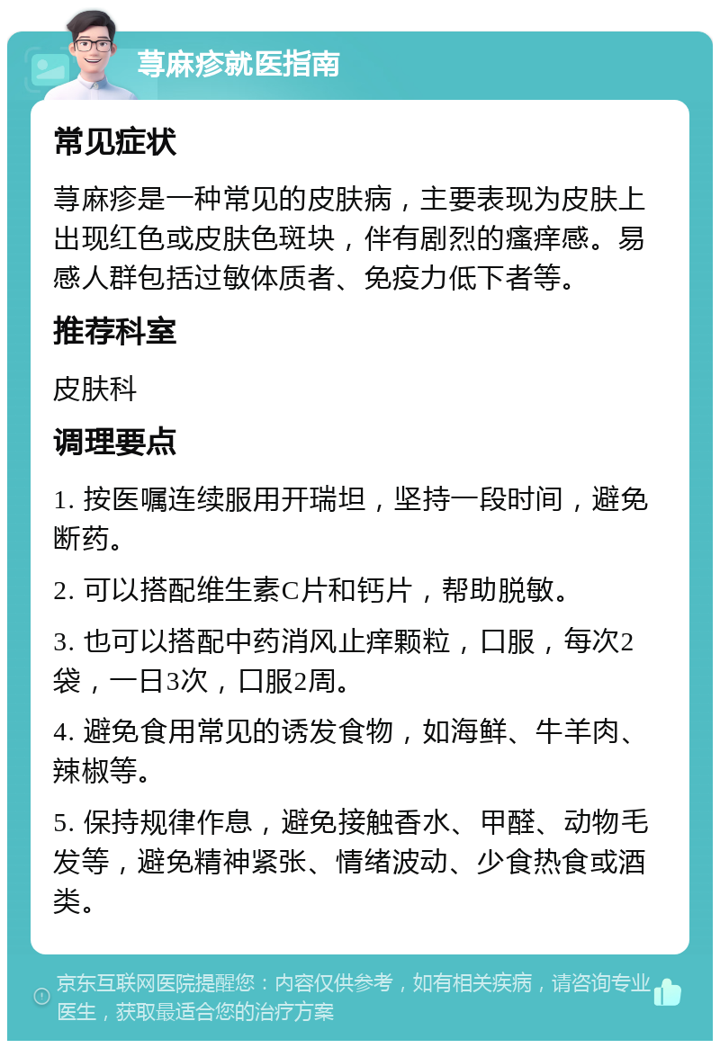 荨麻疹就医指南 常见症状 荨麻疹是一种常见的皮肤病，主要表现为皮肤上出现红色或皮肤色斑块，伴有剧烈的瘙痒感。易感人群包括过敏体质者、免疫力低下者等。 推荐科室 皮肤科 调理要点 1. 按医嘱连续服用开瑞坦，坚持一段时间，避免断药。 2. 可以搭配维生素C片和钙片，帮助脱敏。 3. 也可以搭配中药消风止痒颗粒，口服，每次2袋，一日3次，口服2周。 4. 避免食用常见的诱发食物，如海鲜、牛羊肉、辣椒等。 5. 保持规律作息，避免接触香水、甲醛、动物毛发等，避免精神紧张、情绪波动、少食热食或酒类。