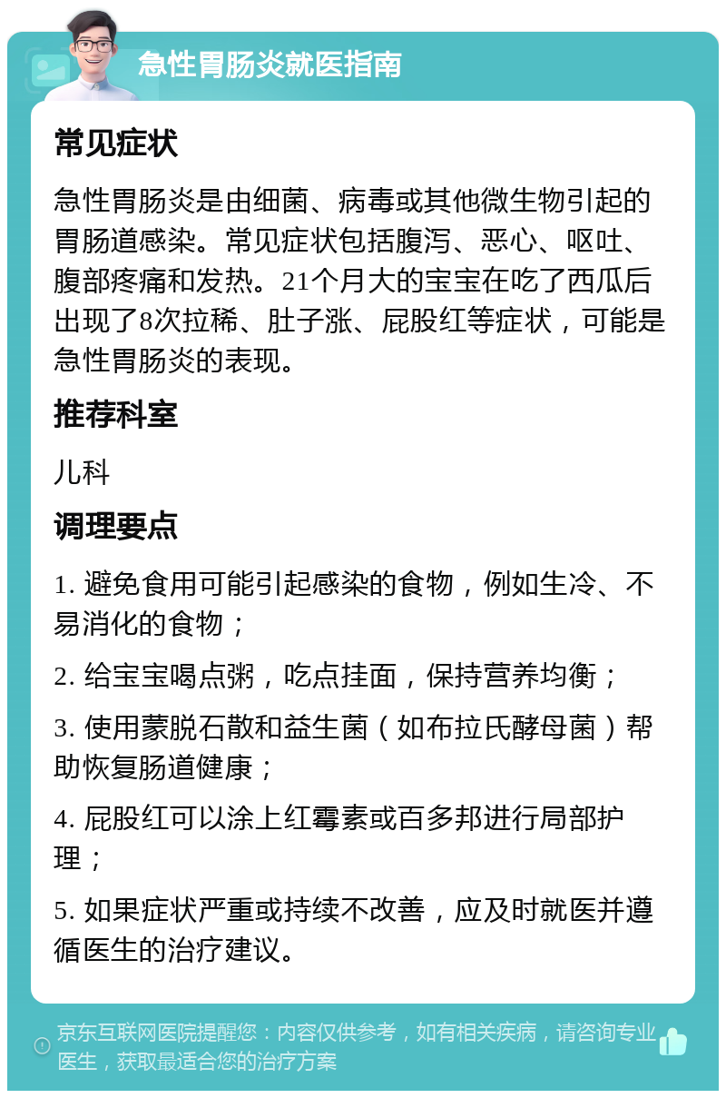 急性胃肠炎就医指南 常见症状 急性胃肠炎是由细菌、病毒或其他微生物引起的胃肠道感染。常见症状包括腹泻、恶心、呕吐、腹部疼痛和发热。21个月大的宝宝在吃了西瓜后出现了8次拉稀、肚子涨、屁股红等症状，可能是急性胃肠炎的表现。 推荐科室 儿科 调理要点 1. 避免食用可能引起感染的食物，例如生冷、不易消化的食物； 2. 给宝宝喝点粥，吃点挂面，保持营养均衡； 3. 使用蒙脱石散和益生菌（如布拉氏酵母菌）帮助恢复肠道健康； 4. 屁股红可以涂上红霉素或百多邦进行局部护理； 5. 如果症状严重或持续不改善，应及时就医并遵循医生的治疗建议。