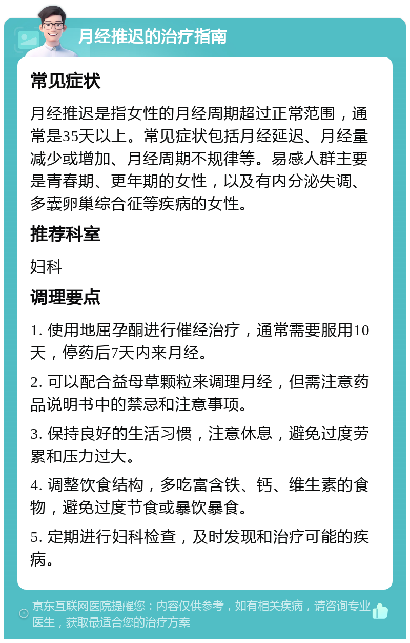 月经推迟的治疗指南 常见症状 月经推迟是指女性的月经周期超过正常范围，通常是35天以上。常见症状包括月经延迟、月经量减少或增加、月经周期不规律等。易感人群主要是青春期、更年期的女性，以及有内分泌失调、多囊卵巢综合征等疾病的女性。 推荐科室 妇科 调理要点 1. 使用地屈孕酮进行催经治疗，通常需要服用10天，停药后7天内来月经。 2. 可以配合益母草颗粒来调理月经，但需注意药品说明书中的禁忌和注意事项。 3. 保持良好的生活习惯，注意休息，避免过度劳累和压力过大。 4. 调整饮食结构，多吃富含铁、钙、维生素的食物，避免过度节食或暴饮暴食。 5. 定期进行妇科检查，及时发现和治疗可能的疾病。