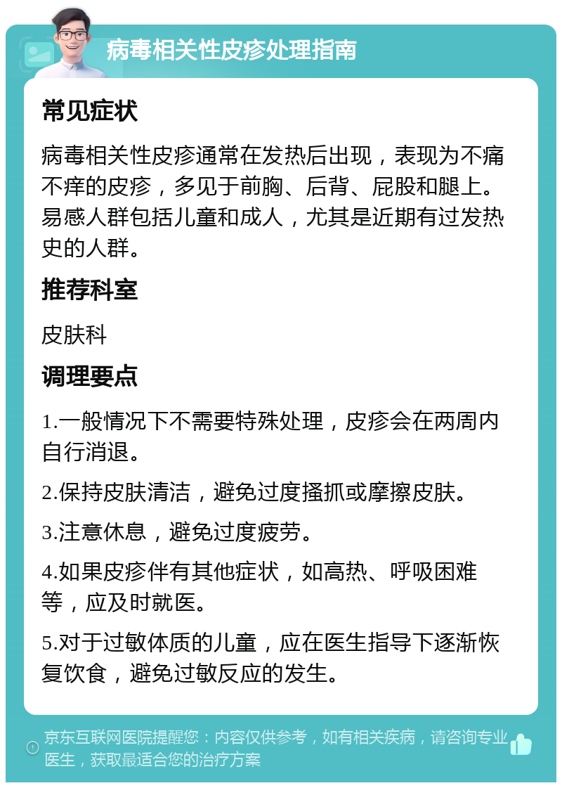 病毒相关性皮疹处理指南 常见症状 病毒相关性皮疹通常在发热后出现，表现为不痛不痒的皮疹，多见于前胸、后背、屁股和腿上。易感人群包括儿童和成人，尤其是近期有过发热史的人群。 推荐科室 皮肤科 调理要点 1.一般情况下不需要特殊处理，皮疹会在两周内自行消退。 2.保持皮肤清洁，避免过度搔抓或摩擦皮肤。 3.注意休息，避免过度疲劳。 4.如果皮疹伴有其他症状，如高热、呼吸困难等，应及时就医。 5.对于过敏体质的儿童，应在医生指导下逐渐恢复饮食，避免过敏反应的发生。