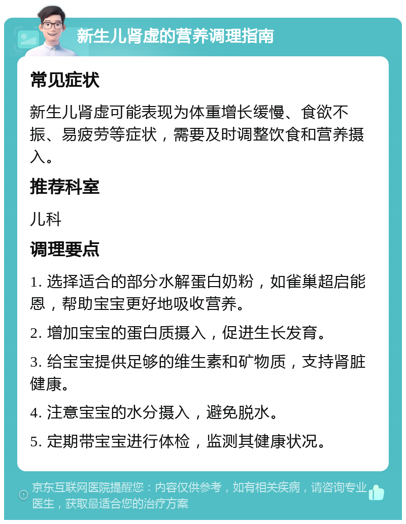 新生儿肾虚的营养调理指南 常见症状 新生儿肾虚可能表现为体重增长缓慢、食欲不振、易疲劳等症状，需要及时调整饮食和营养摄入。 推荐科室 儿科 调理要点 1. 选择适合的部分水解蛋白奶粉，如雀巢超启能恩，帮助宝宝更好地吸收营养。 2. 增加宝宝的蛋白质摄入，促进生长发育。 3. 给宝宝提供足够的维生素和矿物质，支持肾脏健康。 4. 注意宝宝的水分摄入，避免脱水。 5. 定期带宝宝进行体检，监测其健康状况。