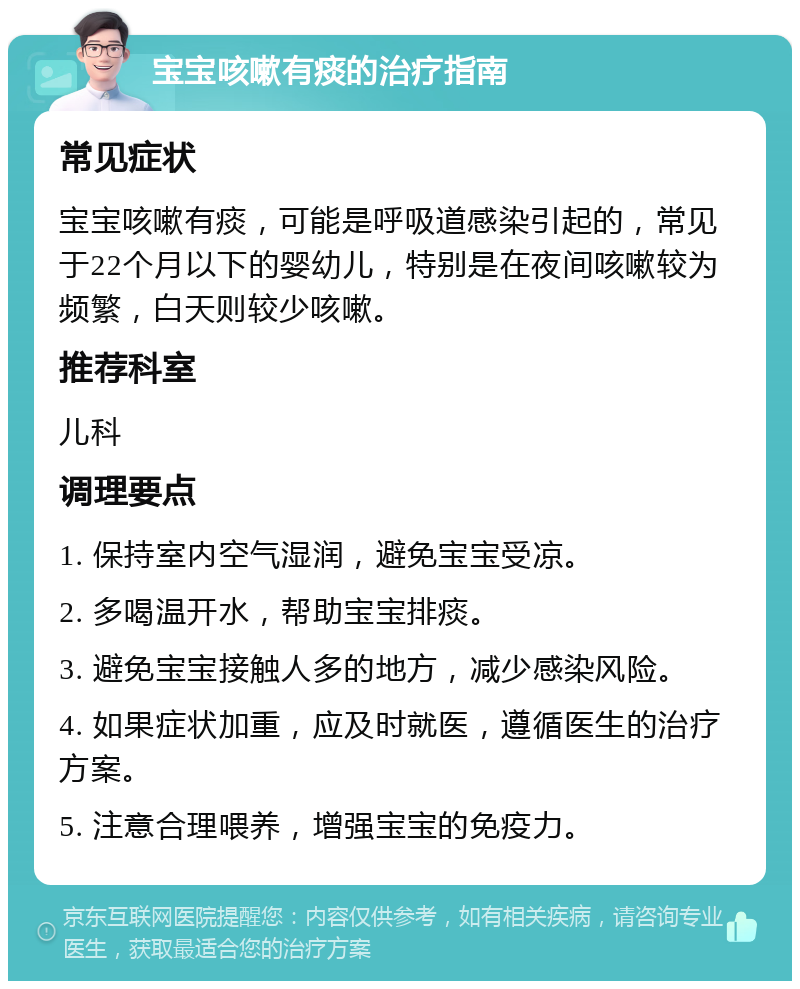 宝宝咳嗽有痰的治疗指南 常见症状 宝宝咳嗽有痰，可能是呼吸道感染引起的，常见于22个月以下的婴幼儿，特别是在夜间咳嗽较为频繁，白天则较少咳嗽。 推荐科室 儿科 调理要点 1. 保持室内空气湿润，避免宝宝受凉。 2. 多喝温开水，帮助宝宝排痰。 3. 避免宝宝接触人多的地方，减少感染风险。 4. 如果症状加重，应及时就医，遵循医生的治疗方案。 5. 注意合理喂养，增强宝宝的免疫力。