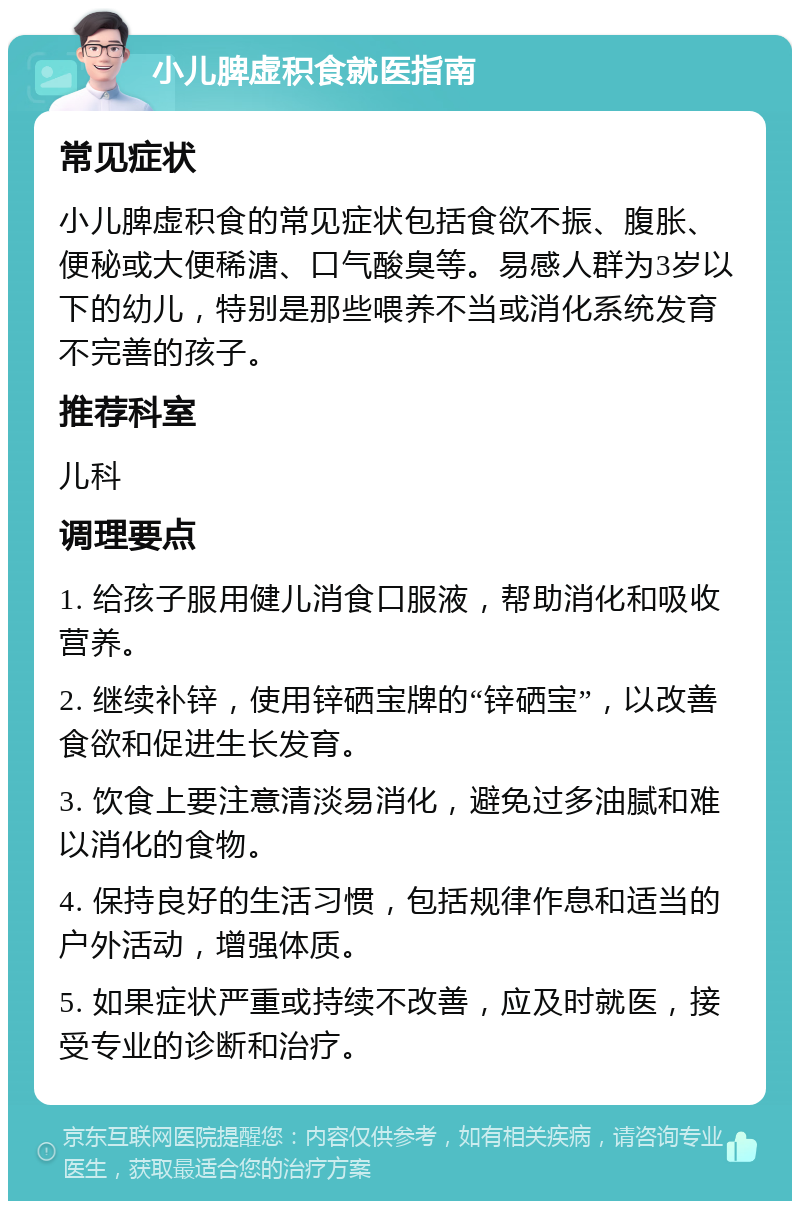 小儿脾虚积食就医指南 常见症状 小儿脾虚积食的常见症状包括食欲不振、腹胀、便秘或大便稀溏、口气酸臭等。易感人群为3岁以下的幼儿，特别是那些喂养不当或消化系统发育不完善的孩子。 推荐科室 儿科 调理要点 1. 给孩子服用健儿消食口服液，帮助消化和吸收营养。 2. 继续补锌，使用锌硒宝牌的“锌硒宝”，以改善食欲和促进生长发育。 3. 饮食上要注意清淡易消化，避免过多油腻和难以消化的食物。 4. 保持良好的生活习惯，包括规律作息和适当的户外活动，增强体质。 5. 如果症状严重或持续不改善，应及时就医，接受专业的诊断和治疗。