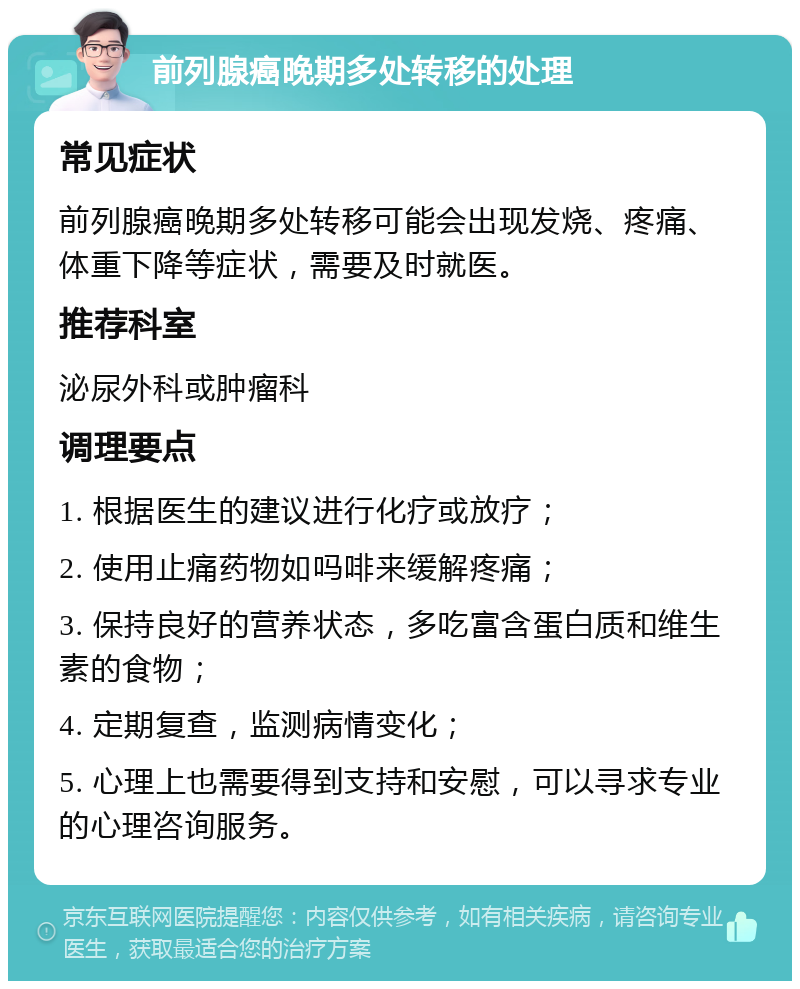 前列腺癌晚期多处转移的处理 常见症状 前列腺癌晚期多处转移可能会出现发烧、疼痛、体重下降等症状，需要及时就医。 推荐科室 泌尿外科或肿瘤科 调理要点 1. 根据医生的建议进行化疗或放疗； 2. 使用止痛药物如吗啡来缓解疼痛； 3. 保持良好的营养状态，多吃富含蛋白质和维生素的食物； 4. 定期复查，监测病情变化； 5. 心理上也需要得到支持和安慰，可以寻求专业的心理咨询服务。