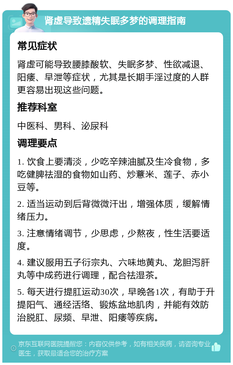 肾虚导致遗精失眠多梦的调理指南 常见症状 肾虚可能导致腰膝酸软、失眠多梦、性欲减退、阳痿、早泄等症状，尤其是长期手淫过度的人群更容易出现这些问题。 推荐科室 中医科、男科、泌尿科 调理要点 1. 饮食上要清淡，少吃辛辣油腻及生冷食物，多吃健脾祛湿的食物如山药、炒薏米、莲子、赤小豆等。 2. 适当运动到后背微微汗出，增强体质，缓解情绪压力。 3. 注意情绪调节，少思虑，少熬夜，性生活要适度。 4. 建议服用五子衍宗丸、六味地黄丸、龙胆泻肝丸等中成药进行调理，配合祛湿茶。 5. 每天进行提肛运动30次，早晚各1次，有助于升提阳气、通经活络、锻炼盆地肌肉，并能有效防治脱肛、尿频、早泄、阳痿等疾病。