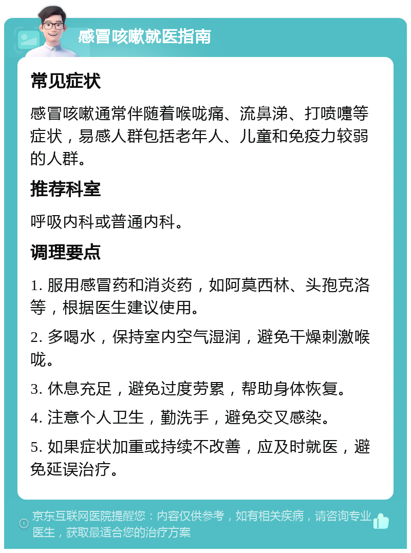 感冒咳嗽就医指南 常见症状 感冒咳嗽通常伴随着喉咙痛、流鼻涕、打喷嚏等症状，易感人群包括老年人、儿童和免疫力较弱的人群。 推荐科室 呼吸内科或普通内科。 调理要点 1. 服用感冒药和消炎药，如阿莫西林、头孢克洛等，根据医生建议使用。 2. 多喝水，保持室内空气湿润，避免干燥刺激喉咙。 3. 休息充足，避免过度劳累，帮助身体恢复。 4. 注意个人卫生，勤洗手，避免交叉感染。 5. 如果症状加重或持续不改善，应及时就医，避免延误治疗。