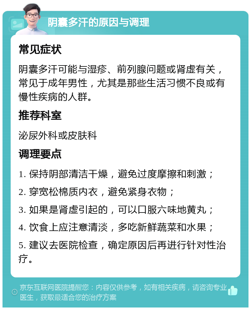 阴囊多汗的原因与调理 常见症状 阴囊多汗可能与湿疹、前列腺问题或肾虚有关，常见于成年男性，尤其是那些生活习惯不良或有慢性疾病的人群。 推荐科室 泌尿外科或皮肤科 调理要点 1. 保持阴部清洁干燥，避免过度摩擦和刺激； 2. 穿宽松棉质内衣，避免紧身衣物； 3. 如果是肾虚引起的，可以口服六味地黄丸； 4. 饮食上应注意清淡，多吃新鲜蔬菜和水果； 5. 建议去医院检查，确定原因后再进行针对性治疗。