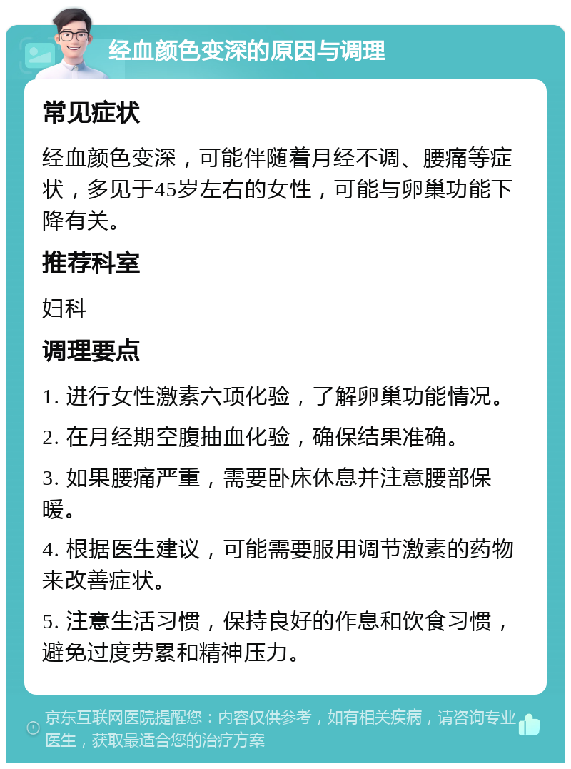 经血颜色变深的原因与调理 常见症状 经血颜色变深，可能伴随着月经不调、腰痛等症状，多见于45岁左右的女性，可能与卵巢功能下降有关。 推荐科室 妇科 调理要点 1. 进行女性激素六项化验，了解卵巢功能情况。 2. 在月经期空腹抽血化验，确保结果准确。 3. 如果腰痛严重，需要卧床休息并注意腰部保暖。 4. 根据医生建议，可能需要服用调节激素的药物来改善症状。 5. 注意生活习惯，保持良好的作息和饮食习惯，避免过度劳累和精神压力。