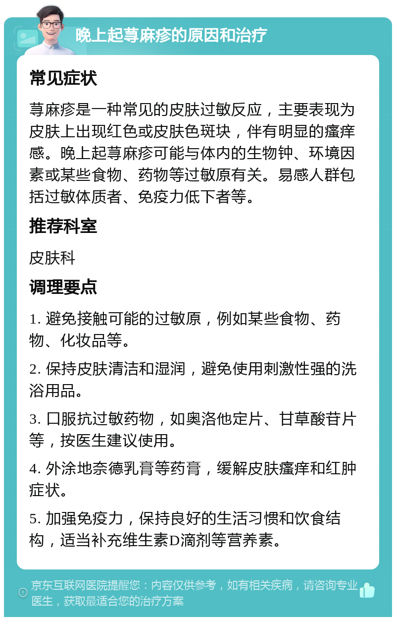 晚上起荨麻疹的原因和治疗 常见症状 荨麻疹是一种常见的皮肤过敏反应，主要表现为皮肤上出现红色或皮肤色斑块，伴有明显的瘙痒感。晚上起荨麻疹可能与体内的生物钟、环境因素或某些食物、药物等过敏原有关。易感人群包括过敏体质者、免疫力低下者等。 推荐科室 皮肤科 调理要点 1. 避免接触可能的过敏原，例如某些食物、药物、化妆品等。 2. 保持皮肤清洁和湿润，避免使用刺激性强的洗浴用品。 3. 口服抗过敏药物，如奥洛他定片、甘草酸苷片等，按医生建议使用。 4. 外涂地奈德乳膏等药膏，缓解皮肤瘙痒和红肿症状。 5. 加强免疫力，保持良好的生活习惯和饮食结构，适当补充维生素D滴剂等营养素。