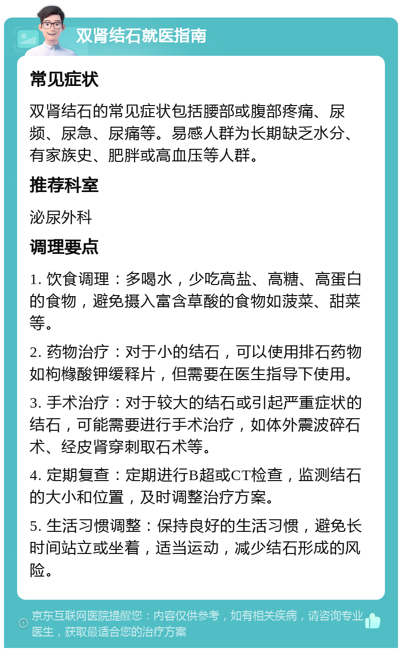 双肾结石就医指南 常见症状 双肾结石的常见症状包括腰部或腹部疼痛、尿频、尿急、尿痛等。易感人群为长期缺乏水分、有家族史、肥胖或高血压等人群。 推荐科室 泌尿外科 调理要点 1. 饮食调理：多喝水，少吃高盐、高糖、高蛋白的食物，避免摄入富含草酸的食物如菠菜、甜菜等。 2. 药物治疗：对于小的结石，可以使用排石药物如枸橼酸钾缓释片，但需要在医生指导下使用。 3. 手术治疗：对于较大的结石或引起严重症状的结石，可能需要进行手术治疗，如体外震波碎石术、经皮肾穿刺取石术等。 4. 定期复查：定期进行B超或CT检查，监测结石的大小和位置，及时调整治疗方案。 5. 生活习惯调整：保持良好的生活习惯，避免长时间站立或坐着，适当运动，减少结石形成的风险。