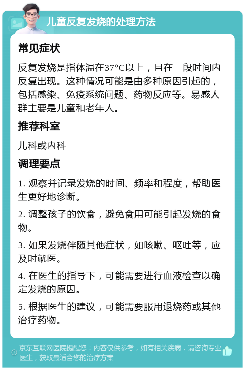 儿童反复发烧的处理方法 常见症状 反复发烧是指体温在37°C以上，且在一段时间内反复出现。这种情况可能是由多种原因引起的，包括感染、免疫系统问题、药物反应等。易感人群主要是儿童和老年人。 推荐科室 儿科或内科 调理要点 1. 观察并记录发烧的时间、频率和程度，帮助医生更好地诊断。 2. 调整孩子的饮食，避免食用可能引起发烧的食物。 3. 如果发烧伴随其他症状，如咳嗽、呕吐等，应及时就医。 4. 在医生的指导下，可能需要进行血液检查以确定发烧的原因。 5. 根据医生的建议，可能需要服用退烧药或其他治疗药物。