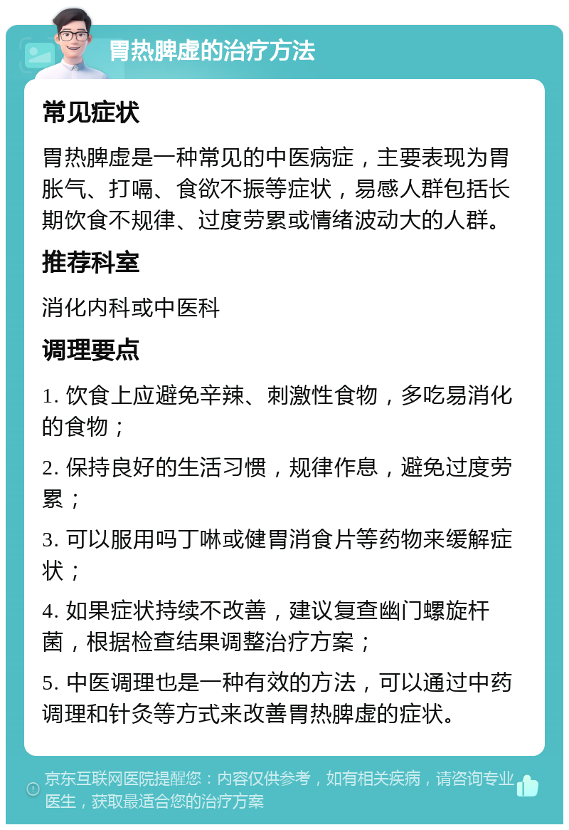 胃热脾虚的治疗方法 常见症状 胃热脾虚是一种常见的中医病症，主要表现为胃胀气、打嗝、食欲不振等症状，易感人群包括长期饮食不规律、过度劳累或情绪波动大的人群。 推荐科室 消化内科或中医科 调理要点 1. 饮食上应避免辛辣、刺激性食物，多吃易消化的食物； 2. 保持良好的生活习惯，规律作息，避免过度劳累； 3. 可以服用吗丁啉或健胃消食片等药物来缓解症状； 4. 如果症状持续不改善，建议复查幽门螺旋杆菌，根据检查结果调整治疗方案； 5. 中医调理也是一种有效的方法，可以通过中药调理和针灸等方式来改善胃热脾虚的症状。