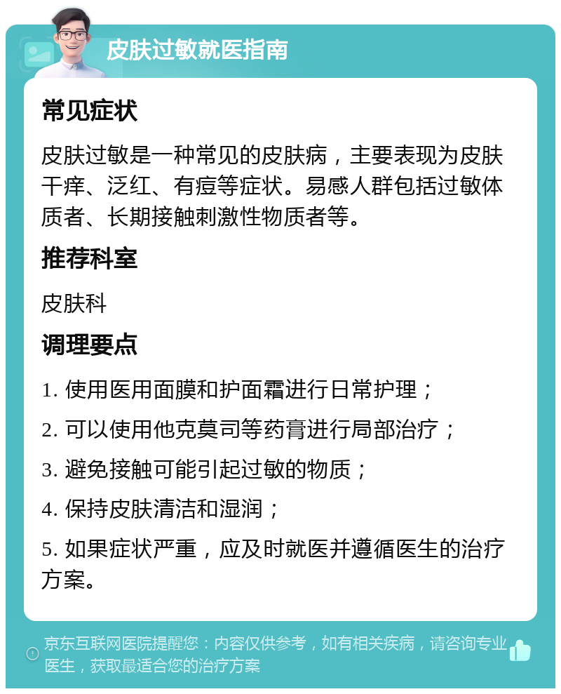 皮肤过敏就医指南 常见症状 皮肤过敏是一种常见的皮肤病，主要表现为皮肤干痒、泛红、有痘等症状。易感人群包括过敏体质者、长期接触刺激性物质者等。 推荐科室 皮肤科 调理要点 1. 使用医用面膜和护面霜进行日常护理； 2. 可以使用他克莫司等药膏进行局部治疗； 3. 避免接触可能引起过敏的物质； 4. 保持皮肤清洁和湿润； 5. 如果症状严重，应及时就医并遵循医生的治疗方案。