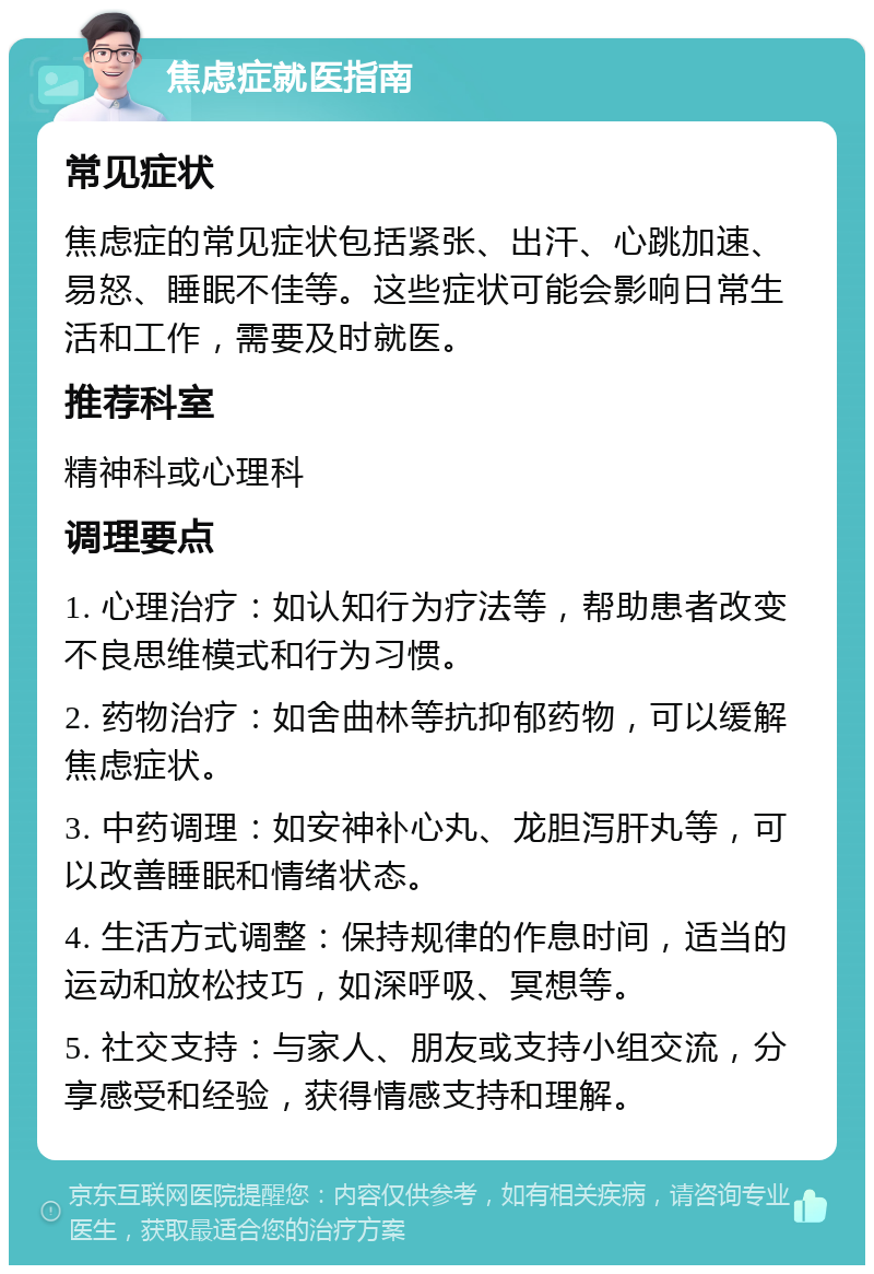 焦虑症就医指南 常见症状 焦虑症的常见症状包括紧张、出汗、心跳加速、易怒、睡眠不佳等。这些症状可能会影响日常生活和工作，需要及时就医。 推荐科室 精神科或心理科 调理要点 1. 心理治疗：如认知行为疗法等，帮助患者改变不良思维模式和行为习惯。 2. 药物治疗：如舍曲林等抗抑郁药物，可以缓解焦虑症状。 3. 中药调理：如安神补心丸、龙胆泻肝丸等，可以改善睡眠和情绪状态。 4. 生活方式调整：保持规律的作息时间，适当的运动和放松技巧，如深呼吸、冥想等。 5. 社交支持：与家人、朋友或支持小组交流，分享感受和经验，获得情感支持和理解。