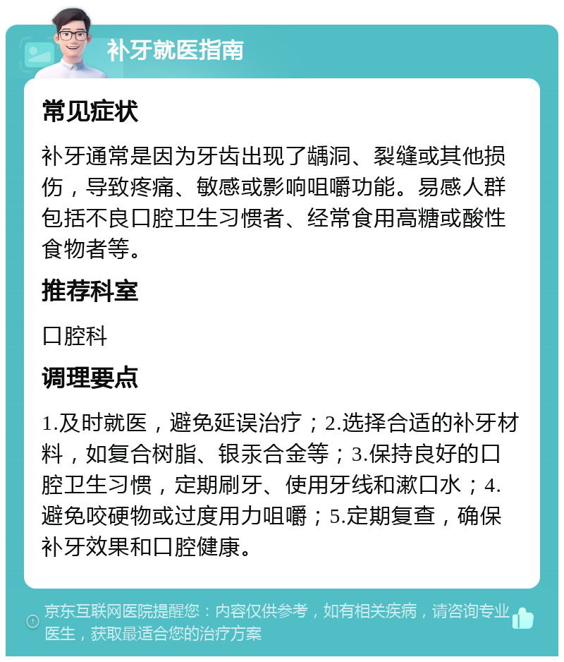 补牙就医指南 常见症状 补牙通常是因为牙齿出现了龋洞、裂缝或其他损伤，导致疼痛、敏感或影响咀嚼功能。易感人群包括不良口腔卫生习惯者、经常食用高糖或酸性食物者等。 推荐科室 口腔科 调理要点 1.及时就医，避免延误治疗；2.选择合适的补牙材料，如复合树脂、银汞合金等；3.保持良好的口腔卫生习惯，定期刷牙、使用牙线和漱口水；4.避免咬硬物或过度用力咀嚼；5.定期复查，确保补牙效果和口腔健康。