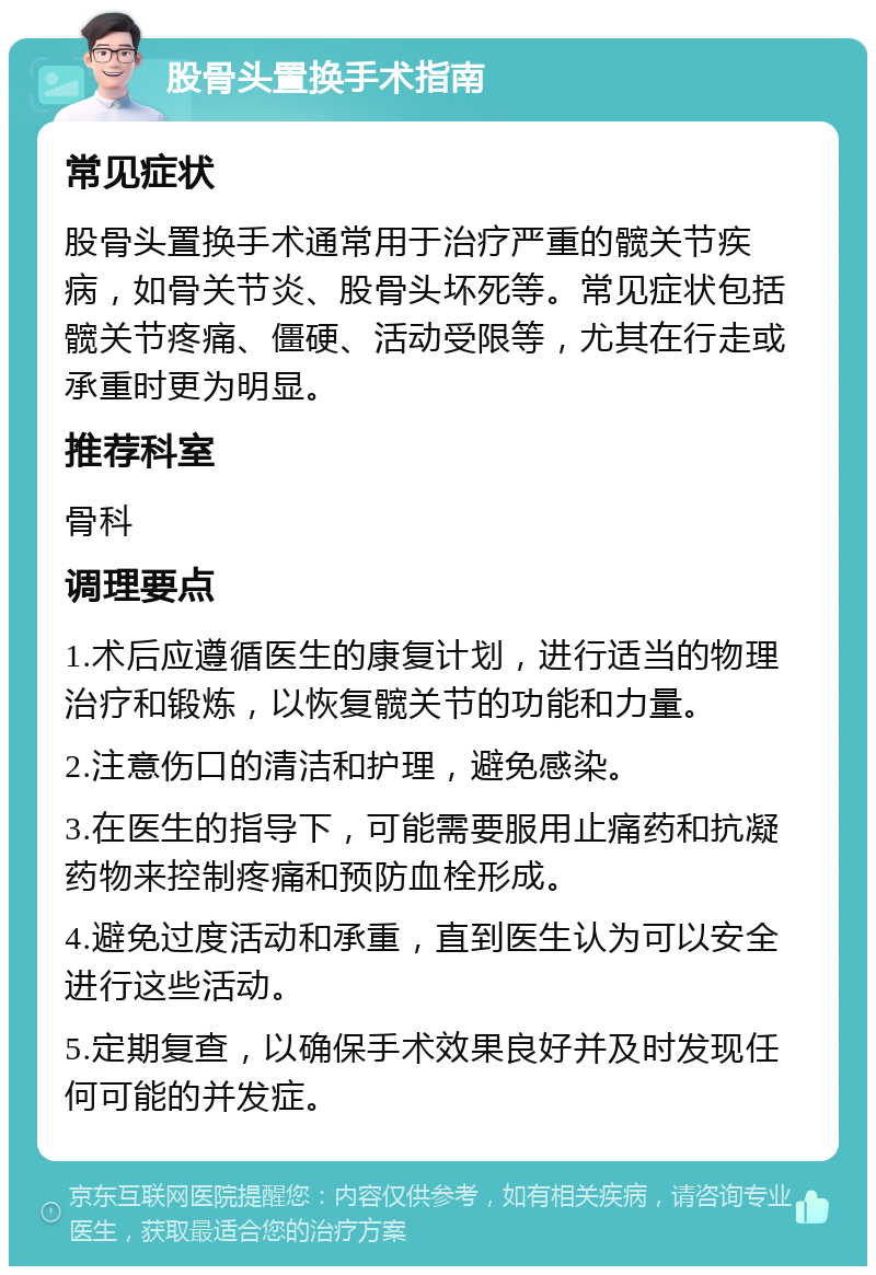 股骨头置换手术指南 常见症状 股骨头置换手术通常用于治疗严重的髋关节疾病，如骨关节炎、股骨头坏死等。常见症状包括髋关节疼痛、僵硬、活动受限等，尤其在行走或承重时更为明显。 推荐科室 骨科 调理要点 1.术后应遵循医生的康复计划，进行适当的物理治疗和锻炼，以恢复髋关节的功能和力量。 2.注意伤口的清洁和护理，避免感染。 3.在医生的指导下，可能需要服用止痛药和抗凝药物来控制疼痛和预防血栓形成。 4.避免过度活动和承重，直到医生认为可以安全进行这些活动。 5.定期复查，以确保手术效果良好并及时发现任何可能的并发症。