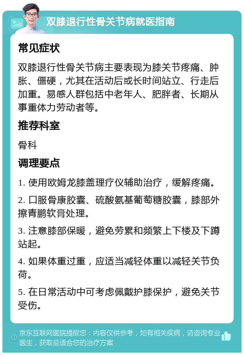 双膝退行性骨关节病就医指南 常见症状 双膝退行性骨关节病主要表现为膝关节疼痛、肿胀、僵硬，尤其在活动后或长时间站立、行走后加重。易感人群包括中老年人、肥胖者、长期从事重体力劳动者等。 推荐科室 骨科 调理要点 1. 使用欧姆龙膝盖理疗仪辅助治疗，缓解疼痛。 2. 口服骨康胶囊、硫酸氨基葡萄糖胶囊，膝部外擦青鹏软膏处理。 3. 注意膝部保暖，避免劳累和频繁上下楼及下蹲站起。 4. 如果体重过重，应适当减轻体重以减轻关节负荷。 5. 在日常活动中可考虑佩戴护膝保护，避免关节受伤。