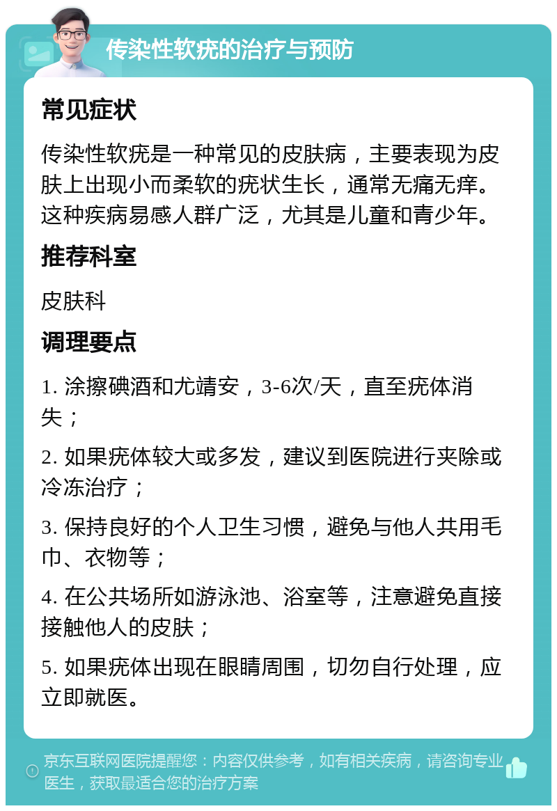 传染性软疣的治疗与预防 常见症状 传染性软疣是一种常见的皮肤病，主要表现为皮肤上出现小而柔软的疣状生长，通常无痛无痒。这种疾病易感人群广泛，尤其是儿童和青少年。 推荐科室 皮肤科 调理要点 1. 涂擦碘酒和尤靖安，3-6次/天，直至疣体消失； 2. 如果疣体较大或多发，建议到医院进行夹除或冷冻治疗； 3. 保持良好的个人卫生习惯，避免与他人共用毛巾、衣物等； 4. 在公共场所如游泳池、浴室等，注意避免直接接触他人的皮肤； 5. 如果疣体出现在眼睛周围，切勿自行处理，应立即就医。