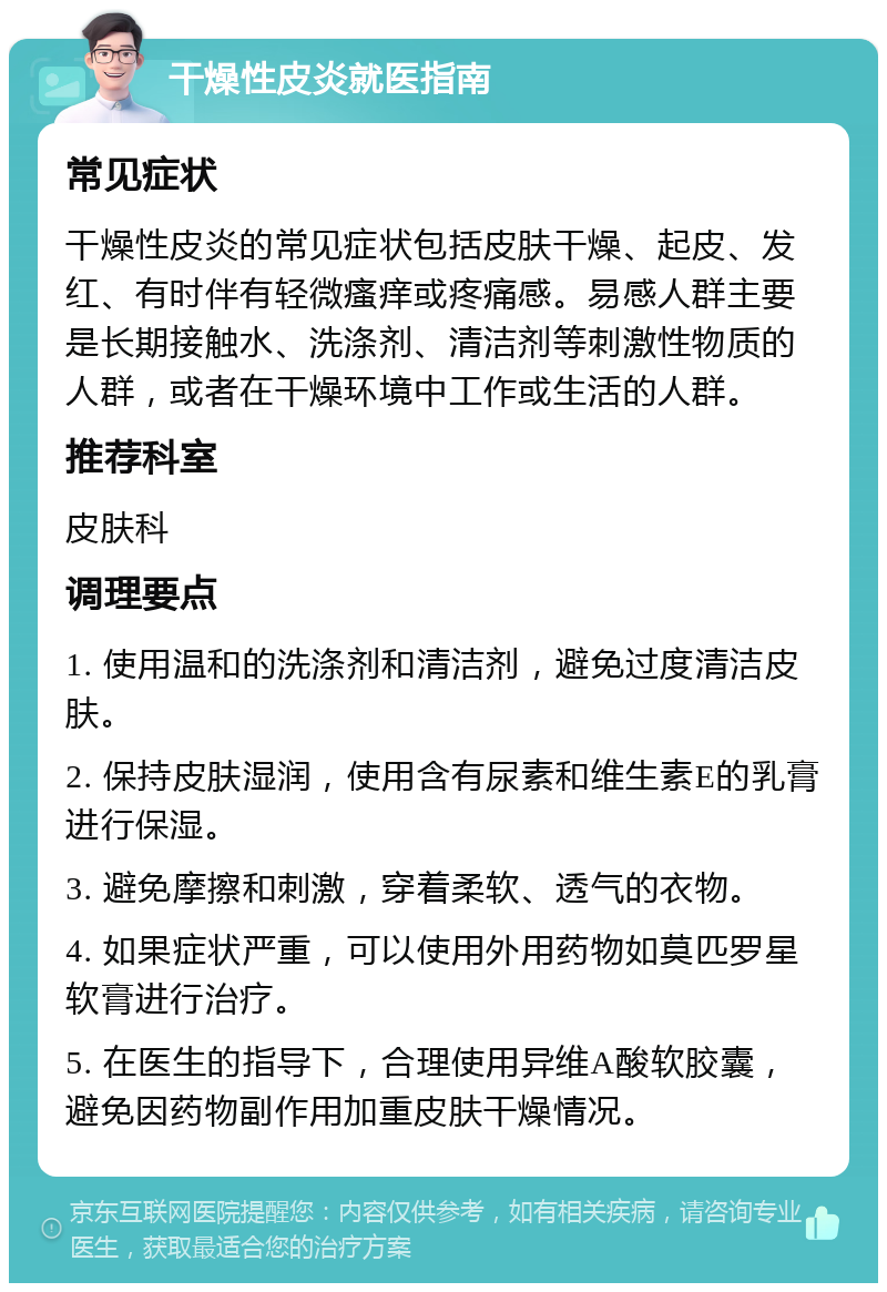 干燥性皮炎就医指南 常见症状 干燥性皮炎的常见症状包括皮肤干燥、起皮、发红、有时伴有轻微瘙痒或疼痛感。易感人群主要是长期接触水、洗涤剂、清洁剂等刺激性物质的人群，或者在干燥环境中工作或生活的人群。 推荐科室 皮肤科 调理要点 1. 使用温和的洗涤剂和清洁剂，避免过度清洁皮肤。 2. 保持皮肤湿润，使用含有尿素和维生素E的乳膏进行保湿。 3. 避免摩擦和刺激，穿着柔软、透气的衣物。 4. 如果症状严重，可以使用外用药物如莫匹罗星软膏进行治疗。 5. 在医生的指导下，合理使用异维A酸软胶囊，避免因药物副作用加重皮肤干燥情况。