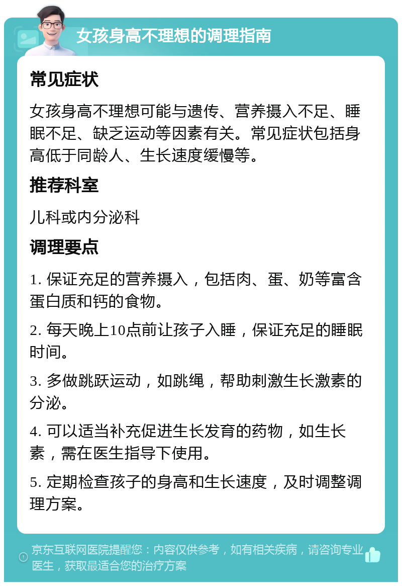 女孩身高不理想的调理指南 常见症状 女孩身高不理想可能与遗传、营养摄入不足、睡眠不足、缺乏运动等因素有关。常见症状包括身高低于同龄人、生长速度缓慢等。 推荐科室 儿科或内分泌科 调理要点 1. 保证充足的营养摄入，包括肉、蛋、奶等富含蛋白质和钙的食物。 2. 每天晚上10点前让孩子入睡，保证充足的睡眠时间。 3. 多做跳跃运动，如跳绳，帮助刺激生长激素的分泌。 4. 可以适当补充促进生长发育的药物，如生长素，需在医生指导下使用。 5. 定期检查孩子的身高和生长速度，及时调整调理方案。