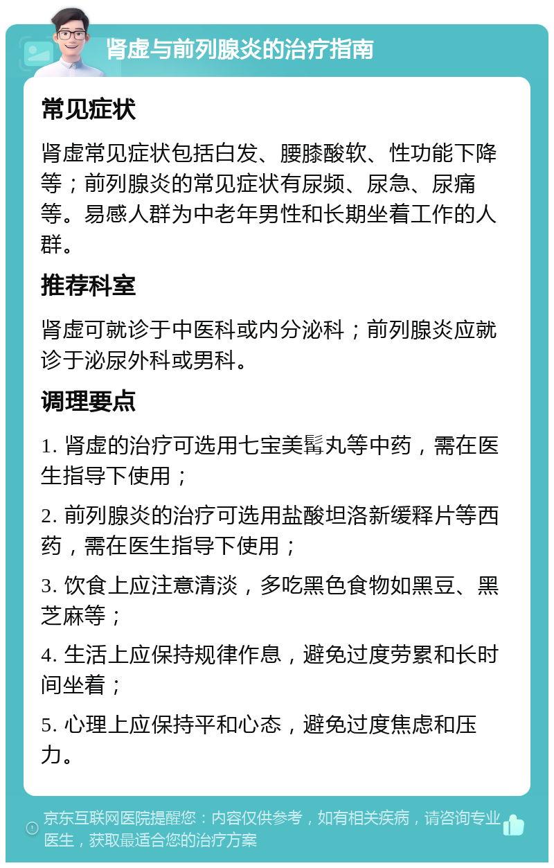 肾虚与前列腺炎的治疗指南 常见症状 肾虚常见症状包括白发、腰膝酸软、性功能下降等；前列腺炎的常见症状有尿频、尿急、尿痛等。易感人群为中老年男性和长期坐着工作的人群。 推荐科室 肾虚可就诊于中医科或内分泌科；前列腺炎应就诊于泌尿外科或男科。 调理要点 1. 肾虚的治疗可选用七宝美髯丸等中药，需在医生指导下使用； 2. 前列腺炎的治疗可选用盐酸坦洛新缓释片等西药，需在医生指导下使用； 3. 饮食上应注意清淡，多吃黑色食物如黑豆、黑芝麻等； 4. 生活上应保持规律作息，避免过度劳累和长时间坐着； 5. 心理上应保持平和心态，避免过度焦虑和压力。