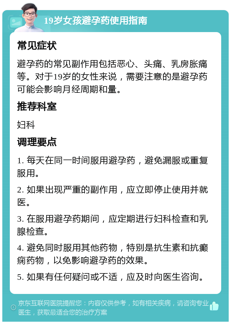 19岁女孩避孕药使用指南 常见症状 避孕药的常见副作用包括恶心、头痛、乳房胀痛等。对于19岁的女性来说，需要注意的是避孕药可能会影响月经周期和量。 推荐科室 妇科 调理要点 1. 每天在同一时间服用避孕药，避免漏服或重复服用。 2. 如果出现严重的副作用，应立即停止使用并就医。 3. 在服用避孕药期间，应定期进行妇科检查和乳腺检查。 4. 避免同时服用其他药物，特别是抗生素和抗癫痫药物，以免影响避孕药的效果。 5. 如果有任何疑问或不适，应及时向医生咨询。