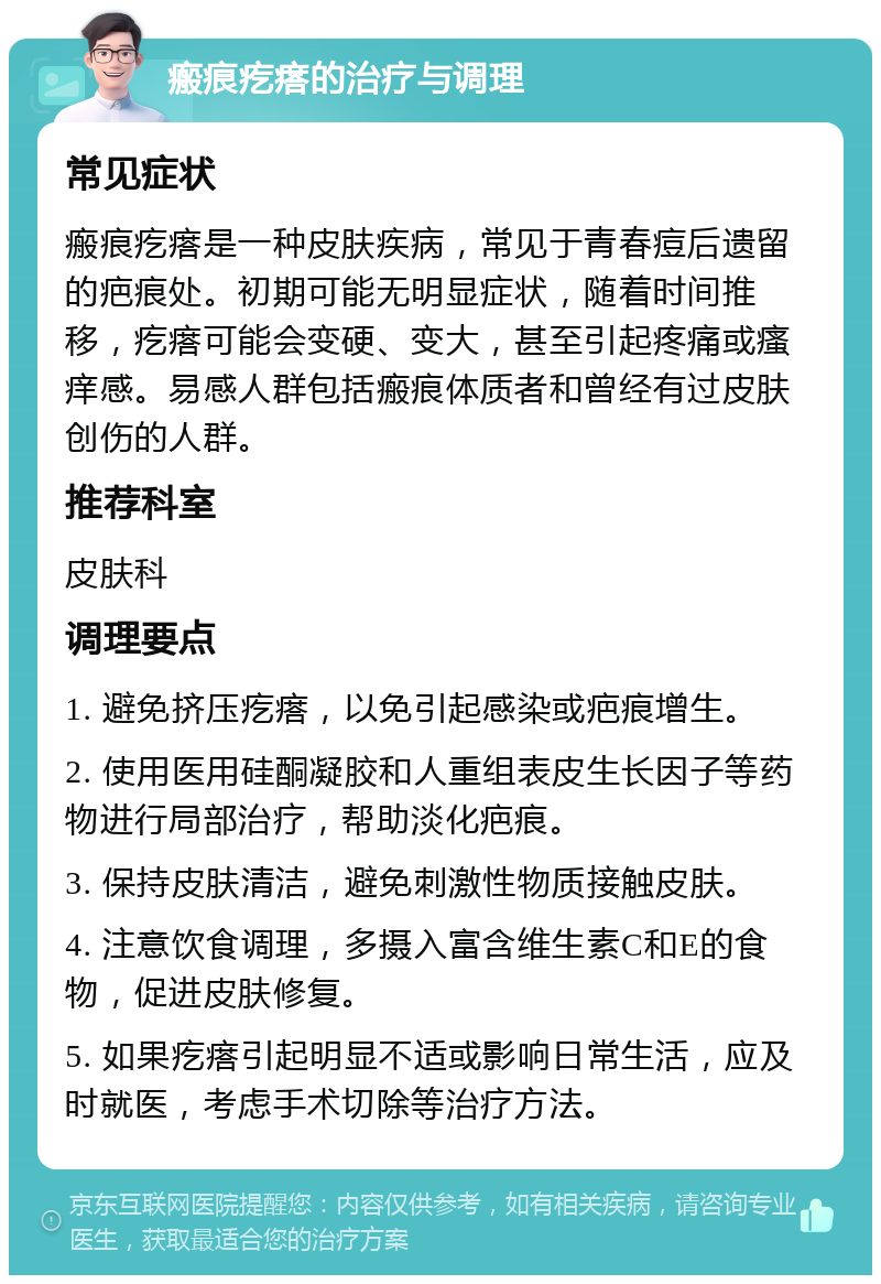 瘢痕疙瘩的治疗与调理 常见症状 瘢痕疙瘩是一种皮肤疾病，常见于青春痘后遗留的疤痕处。初期可能无明显症状，随着时间推移，疙瘩可能会变硬、变大，甚至引起疼痛或瘙痒感。易感人群包括瘢痕体质者和曾经有过皮肤创伤的人群。 推荐科室 皮肤科 调理要点 1. 避免挤压疙瘩，以免引起感染或疤痕增生。 2. 使用医用硅酮凝胶和人重组表皮生长因子等药物进行局部治疗，帮助淡化疤痕。 3. 保持皮肤清洁，避免刺激性物质接触皮肤。 4. 注意饮食调理，多摄入富含维生素C和E的食物，促进皮肤修复。 5. 如果疙瘩引起明显不适或影响日常生活，应及时就医，考虑手术切除等治疗方法。