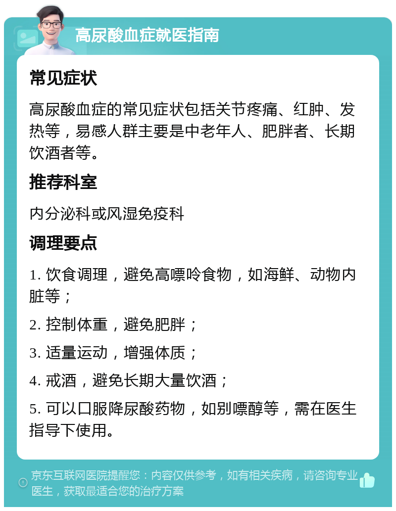 高尿酸血症就医指南 常见症状 高尿酸血症的常见症状包括关节疼痛、红肿、发热等，易感人群主要是中老年人、肥胖者、长期饮酒者等。 推荐科室 内分泌科或风湿免疫科 调理要点 1. 饮食调理，避免高嘌呤食物，如海鲜、动物内脏等； 2. 控制体重，避免肥胖； 3. 适量运动，增强体质； 4. 戒酒，避免长期大量饮酒； 5. 可以口服降尿酸药物，如别嘌醇等，需在医生指导下使用。