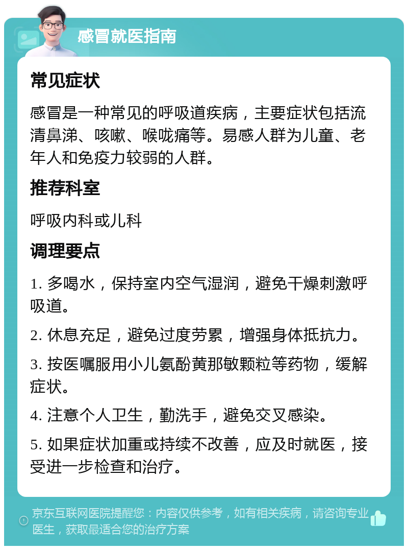 感冒就医指南 常见症状 感冒是一种常见的呼吸道疾病，主要症状包括流清鼻涕、咳嗽、喉咙痛等。易感人群为儿童、老年人和免疫力较弱的人群。 推荐科室 呼吸内科或儿科 调理要点 1. 多喝水，保持室内空气湿润，避免干燥刺激呼吸道。 2. 休息充足，避免过度劳累，增强身体抵抗力。 3. 按医嘱服用小儿氨酚黄那敏颗粒等药物，缓解症状。 4. 注意个人卫生，勤洗手，避免交叉感染。 5. 如果症状加重或持续不改善，应及时就医，接受进一步检查和治疗。