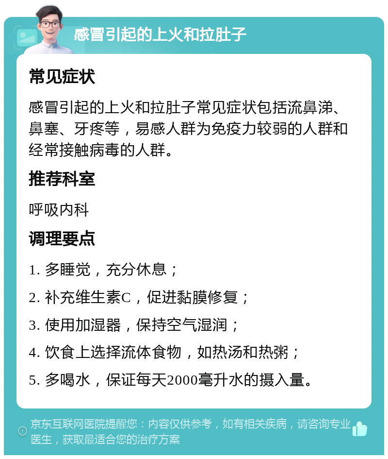 感冒引起的上火和拉肚子 常见症状 感冒引起的上火和拉肚子常见症状包括流鼻涕、鼻塞、牙疼等，易感人群为免疫力较弱的人群和经常接触病毒的人群。 推荐科室 呼吸内科 调理要点 1. 多睡觉，充分休息； 2. 补充维生素C，促进黏膜修复； 3. 使用加湿器，保持空气湿润； 4. 饮食上选择流体食物，如热汤和热粥； 5. 多喝水，保证每天2000毫升水的摄入量。