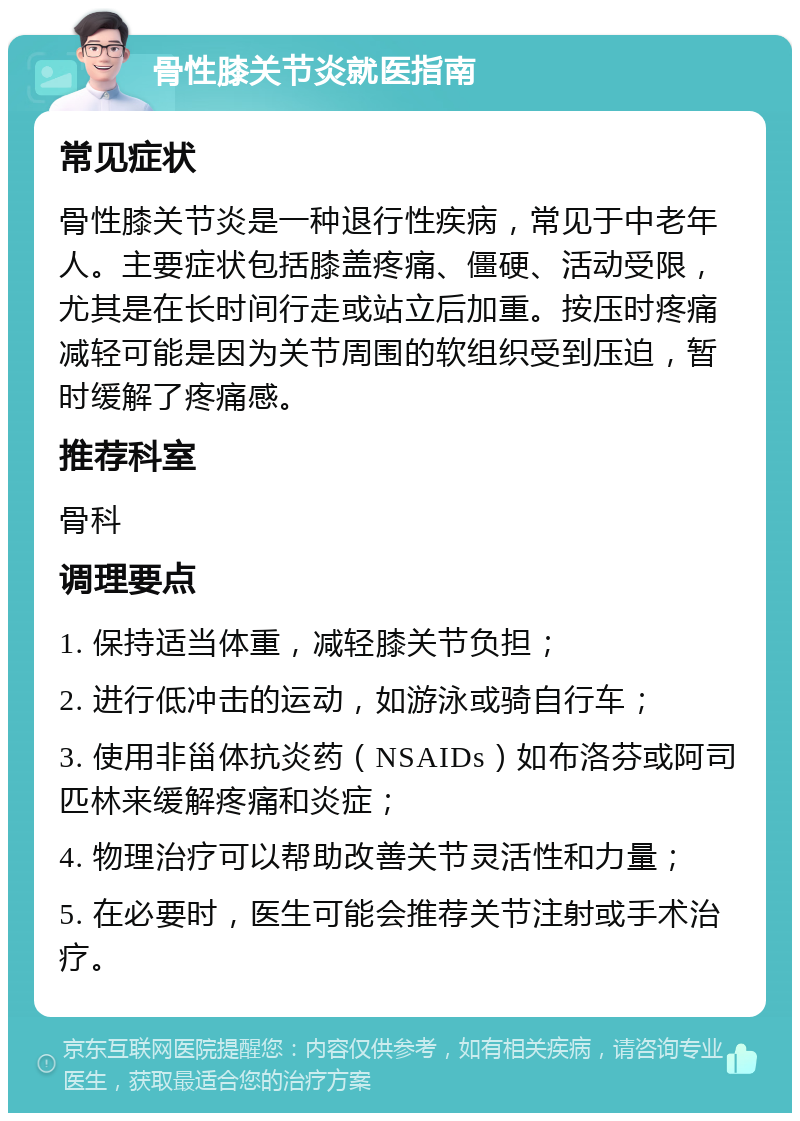 骨性膝关节炎就医指南 常见症状 骨性膝关节炎是一种退行性疾病，常见于中老年人。主要症状包括膝盖疼痛、僵硬、活动受限，尤其是在长时间行走或站立后加重。按压时疼痛减轻可能是因为关节周围的软组织受到压迫，暂时缓解了疼痛感。 推荐科室 骨科 调理要点 1. 保持适当体重，减轻膝关节负担； 2. 进行低冲击的运动，如游泳或骑自行车； 3. 使用非甾体抗炎药（NSAIDs）如布洛芬或阿司匹林来缓解疼痛和炎症； 4. 物理治疗可以帮助改善关节灵活性和力量； 5. 在必要时，医生可能会推荐关节注射或手术治疗。