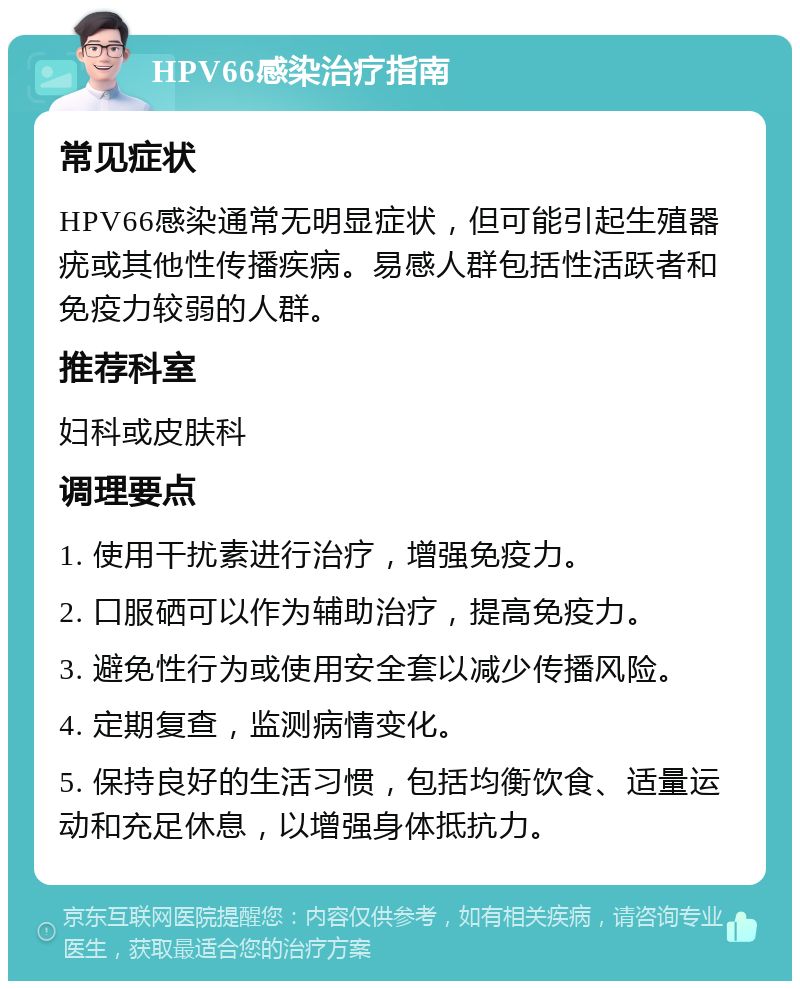 HPV66感染治疗指南 常见症状 HPV66感染通常无明显症状，但可能引起生殖器疣或其他性传播疾病。易感人群包括性活跃者和免疫力较弱的人群。 推荐科室 妇科或皮肤科 调理要点 1. 使用干扰素进行治疗，增强免疫力。 2. 口服硒可以作为辅助治疗，提高免疫力。 3. 避免性行为或使用安全套以减少传播风险。 4. 定期复查，监测病情变化。 5. 保持良好的生活习惯，包括均衡饮食、适量运动和充足休息，以增强身体抵抗力。