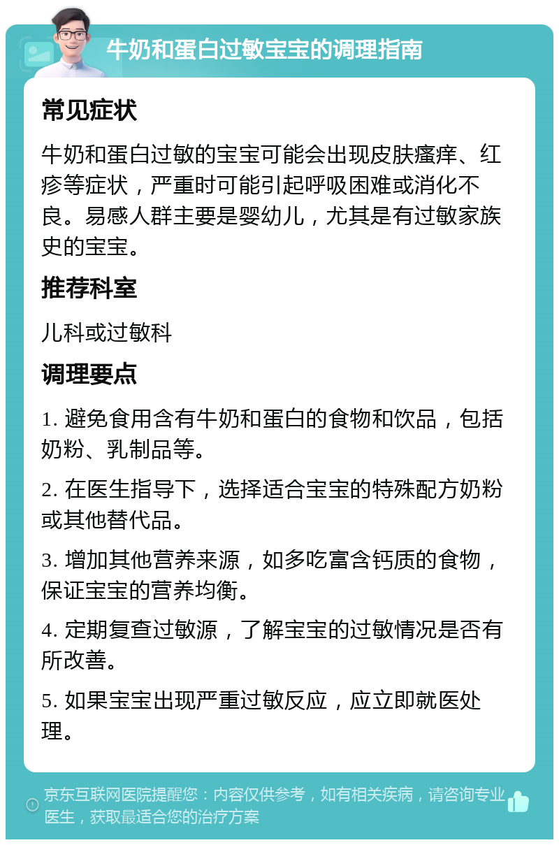 牛奶和蛋白过敏宝宝的调理指南 常见症状 牛奶和蛋白过敏的宝宝可能会出现皮肤瘙痒、红疹等症状，严重时可能引起呼吸困难或消化不良。易感人群主要是婴幼儿，尤其是有过敏家族史的宝宝。 推荐科室 儿科或过敏科 调理要点 1. 避免食用含有牛奶和蛋白的食物和饮品，包括奶粉、乳制品等。 2. 在医生指导下，选择适合宝宝的特殊配方奶粉或其他替代品。 3. 增加其他营养来源，如多吃富含钙质的食物，保证宝宝的营养均衡。 4. 定期复查过敏源，了解宝宝的过敏情况是否有所改善。 5. 如果宝宝出现严重过敏反应，应立即就医处理。